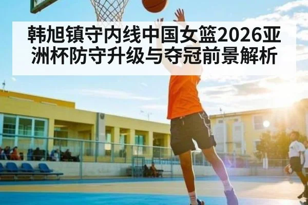 韩旭镇守内线中国女篮2026亚洲杯防守升级与夺冠前景解析