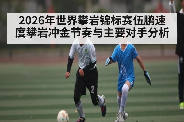 2026年世界攀岩锦标赛伍鹏速度攀岩冲金节奏与主要对手分析
